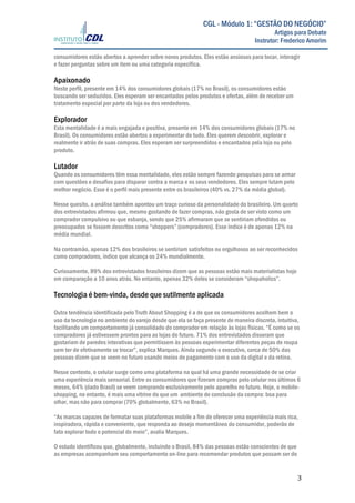  
	
  
	
   3	
  
CGL - Módulo 1: “GESTÃO DO NEGÓCIO”
Artigos para Debate
Instrutor: Frederico Amorim
consumidores estão abertos a aprender sobre novos produtos. Eles estão ansiosos para tocar, interagir
e fazer perguntas sobre um item ou uma categoria específica.
Apaixonado
Neste perfil, presente em 14% dos consumidores globais (17% no Brasil), os consumidores estão
buscando ser seduzidos. Eles esperam ser encantados pelos produtos e ofertas, além de receber um
tratamento especial por parte da loja ou dos vendedores.
Explorador
Esta mentalidade é a mais engajada e positiva, presente em 14% dos consumidores globais (17% no
Brasil). Os consumidores estão abertos a experimentar de tudo. Eles querem descobrir, explorar e
realmente ir atrás de suas compras. Eles esperam ser surpreendidos e encantados pela loja ou pelo
produto.
Lutador
Quando os consumidores têm essa mentalidade, eles estão sempre fazendo pesquisas para se armar
com questões e desafios para disparar contra a marca e os seus vendedores. Eles sempre lutam pelo
melhor negócio. Esse é o perfil mais presente entre os brasileiros (40% vs. 27% da média global).
Nesse quesito, a análise também apontou um traço curioso da personalidade do brasileiro. Um quarto
dos entrevistados afirmou que, mesmo gostando de fazer compras, não gosta de ser visto como um
comprador compulsivo ou que esbanja, sendo que 25% afirmaram que se sentiriam ofendidos ou
preocupados se fossem descritos como “shoppers” (compradores). Esse índice é de apenas 12% na
média mundial.
Na contramão, apenas 12% dos brasileiros se sentiriam satisfeitos ou orgulhosos ao ser reconhecidos
como compradores, índice que alcança os 24% mundialmente.
Curiosamente, 89% dos entrevistados brasileiros dizem que as pessoas estão mais materialistas hoje
em comparação a 10 anos atrás. No entanto, apenas 32% deles se consideram “shopaholics”.
Tecnologia é bem-vinda, desde que sutilmente aplicada
Outra tendência identificada pelo Truth About Shopping é a de que os consumidores acolhem bem o
uso da tecnologia no ambiente do varejo desde que ela se faça presente de maneira discreta, intuitiva,
facilitando um comportamento já consolidado do comprador em relação às lojas físicas. “É como se os
compradores já estivessem prontos para as lojas do futuro. 71% dos entrevistados disseram que
gostariam de paredes interativas que permitissem às pessoas experimentar diferentes peças de roupa
sem ter de efetivamente se trocar”, explica Marques. Ainda segundo o executivo, cerca de 50% das
pessoas dizem que se veem no futuro usando meios de pagamento com o uso da digital e da retina.
Nesse contexto, o celular surge como uma plataforma na qual há uma grande necessidade de se criar
uma experiência mais sensorial. Entre os consumidores que fizeram compras pelo celular nos últimos 6
meses, 64% (dado Brasil) se veem comprando exclusivamente pelo aparelho no futuro. Hoje, o mobile-
shopping, no entanto, é mais uma vitrine do que um ambiente de conclusão da compra: boa para
olhar, mas não para comprar (70% globalmente, 63% no Brasil).
“As marcas capazes de formatar suas plataformas mobile a fim de oferecer uma experiência mais rica,
inspiradora, rápida e conveniente, que responda ao desejo momentâneo do consumidor, poderão de
fato explorar todo o potencial do meio”, avalia Marques.
O estudo identificou que, globalmente, incluindo o Brasil, 84% das pessoas estão conscientes de que
as empresas acompanham seu comportamento on-line para recomendar produtos que possam ser do
 