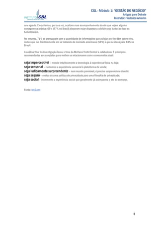  
	
  
	
   4	
  
CGL - Módulo 1: “GESTÃO DO NEGÓCIO”
Artigos para Debate
Instrutor: Frederico Amorim
seu agrado. E os clientes, por sua vez, aceitam esse acompanhamento desde que vejam alguma
vantagem na prática: 65% (67% no Brasil) disseram estar dispostos a dividir seus dados se isso os
beneficiarem.
No entanto, 71% se preocupam com a quantidade de informações que as lojas on-line têm sobre eles,
índice que cai drasticamente em se tratando do mercado americano (58%) e que se eleva para 83% no
Brasil.
A análise final da investigação levou o time da McCann Truth Central a estabelecer 5 princípios
recomendados aos varejistas para melhor se relacionarem com o consumidor atual:
seja imperceptível– mescle intuitivamente a tecnologia à experiência física na loja;
seja sensorial– customize a experiência sensorial à plataforma de venda;
seja ludicamente surpreendente– num mundo previsível, é preciso surpreender e divertir;
seja seguro – evolua de uma política de privacidade para uma filosofia de privacidade;
seja social– incremente a experiência social que geralmente já acompanha o ato de comprar.
Fonte: McCann
 