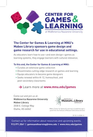 Center for
Games
Learning
at MidAmerica Nazarene University
&
The Center for Games & Learning at MNU's
Mabee Library sponsors game design and
game research for use in educational settings.
As educators learn how to use—and even design—games as
learning systems, they engage learners with cultural relevance.
To this end, the Center for Games & Learning at MNU:
• Curates an extensive game collection
• Disseminates cutting-edge research on games and learning
• Equips educators to become game designers
• Seeks renewal within K-12, homeschool, and
post-secondary classrooms
→ Learn more at www.mnu.edu/games
Come out and join us at:
MidAmerica Nazarene University
Mabee Library
2030 E. College Way
Olathe, KS 66062 MNU’s Center for Games & Learning is funded through a
grant from the Institute of Museum and Library Services
Contact us for information about resources and upcoming events.
913.971.3561 | gamesandlearning@mnu.edu | www.mnu.edu/games
SP-02-14-0038-14