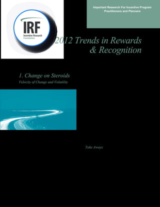Important Research For Incentive Program 
Practitioners and Planners 
2012 Trends in Rewards 
& Recognition 
1. Change on Steroids 
Velocity of Change and Volatility 
At the IRF Education symposium (October of 2011), 
a continuing conversation topic 
of change in today’s ‘new economy.’ As one group 
summarized, 
in volume and velocity.” 
It’s an insight consistent with recent IRF Pulse Survey 
findings. In the spring of 2011, 25% of respondents 
said the economy has had a negative effect on 
planning and implementing travel incentive programs. 
Several months later, 62% said that the economy 
would have a negative impact. Likewise, a McKinsey 
survey of over 2200 senior managers worldwide 
indicated lagging consumer demand and volatility as 
the primary barriers to growth.i In short, market 
unpredictability and political uncertainty make 
economic forecasting difficult. 
But change is clearly in the air. According to 
McKinsey, the next few years will be ripe with “big 
data” explosions of information that are poised to 
transform business processes, corporate ecosystems, 
and approaches to innovation. All told, massive 
changes are coming in how business is done and how 
companies approach human capital. An example is 
‘Fast HRii, which encourages throwing out standard 
tools in favor of more expeditious methods to direct, 
focus, and energize employees. 
Take Aways 
Non-traditional reward programs are congruent with 
the ‘Fast HR’ movement in that recalibration is easier 
and involves fewer legal issues than do standard 
compensation components. In fact, one executive 
sponsor of the IRF’s recently released ‘Top- 
Performer Recognition Travel Case Study’ cited these 
same reasons as central to his support of the program. 
had to do with the rate 
“The biggest change, is the rate of change, 
 