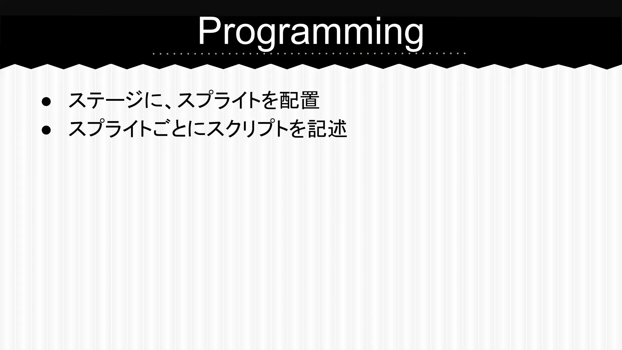 Programming 
● ステージに、スプライトを配置 
● スプライトごとにスクリプトを記述 
 