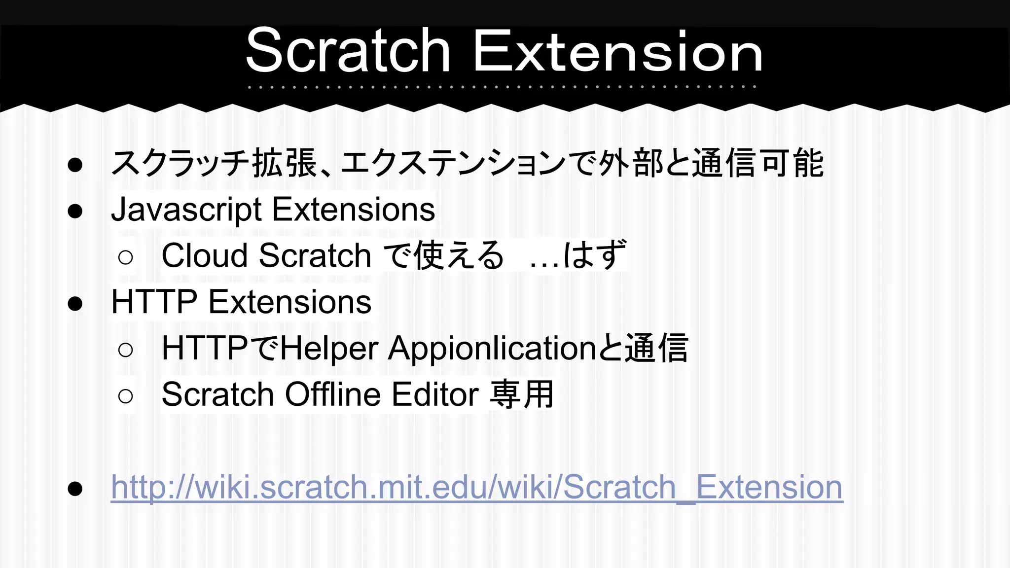 Scratch Ｅｘｔｅｎｓｉｏｎ 
● スクラッチ拡張、エクステンションで外部と通信可能 
● Javascript Extensions 
○ Cloud Scratch で使える　…はず 
● HTTP Extensions 
○ HTTPでHelper Appionlicationと通信 
○ Scratch Offline Editor 専用 
● http://wiki.scratch.mit.edu/wiki/Scratch_Extension 
 