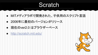 Scratch 
● MITメディアラボで開発された、子供用のスクリプト言語 
● 2006年に最初のバージョンがリリース 
● 現在のver2.0 はブラウザーベース 
● http://scratch.mit.edu/ 
 