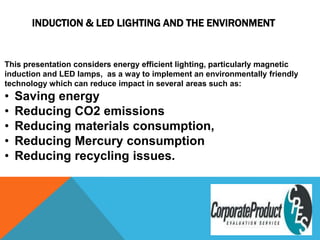   This presentation considers energy efficient lighting, particularly magnetic induction and LED lamps,  as a way to implement an environmentally friendly technology which can reduce impact in several areas such as: ,[object Object]