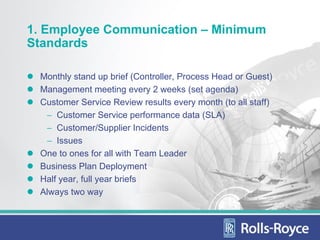 1. Employee Communication – Minimum
Standards

 Monthly stand up brief (Controller, Process Head or Guest)
 Management meeting every 2 weeks (set agenda)
 Customer Service Review results every month (to all staff)
  − Customer Service performance data (SLA)
  − Customer/Supplier Incidents
  − Issues
 One to ones for all with Team Leader
 Business Plan Deployment
 Half year, full year briefs
 Always two way
 