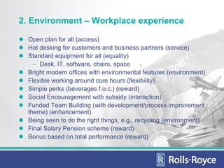 2. Environment – Workplace experience

  Open plan for all (access)
  Hot desking for customers and business partners (service)
  Standard equipment for all (equality)
    − Desk, IT, software, chairs, space
  Bright modern offices with environmental features (environment)
  Flexible working around core hours (flexibility)
  Simple perks (beverages f.o.c.) (reward)
  Social Encouragement with subsidy (interaction)
  Funded Team Building (with development/process improvement
  theme) (enhancement)
  Being seen to do the right things, e.g., recycling (environment)
  Final Salary Pension scheme (reward)
  Bonus based on total performance (reward)
 