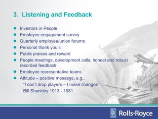 3. Listening and Feedback

  Investors in People
  Employee engagement survey
  Quarterly employee/union forums
  Personal thank you’s
  Public praises and reward
  People meetings, development cells, honest and robust
  recorded feedback
  Employee representative teams
  Attitude – positive message, e.g.,
    “I don’t drop players – I make changes”,
    Bill Shankley 1913 - 1981
 