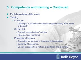 5. Competence and training – Continued

  Publicly available skills matrix
  Training
   − In House
        −   Catalogue of on-line and classroom based training (from Excel
            to Spanish)
   − On the Job
        −   Formally recognised as “training”
        −   Recorded and monitored
   − Professional training
        −   Supported for personal or business enhancement.
        −   Currently 22 supported.
        −   Generous support but with an expectation and a penalty
 