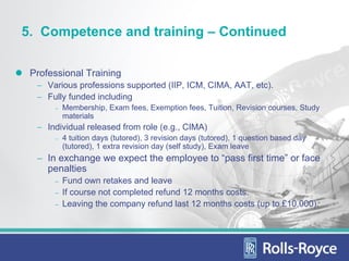 5. Competence and training – Continued

 Professional Training
  − Various professions supported (IIP, ICM, CIMA, AAT, etc).
  − Fully funded including
      −   Membership, Exam fees, Exemption fees, Tuition, Revision courses, Study
          materials
  − Individual released from role (e.g., CIMA)
      −   4 tuition days (tutored), 3 revision days (tutored), 1 question based day
          (tutored), 1 extra revision day (self study), Exam leave
  − In exchange we expect the employee to “pass first time” or face
    penalties
      −   Fund own retakes and leave
      −   If course not completed refund 12 months costs.
      −   Leaving the company refund last 12 months costs (up to £10,000).
 