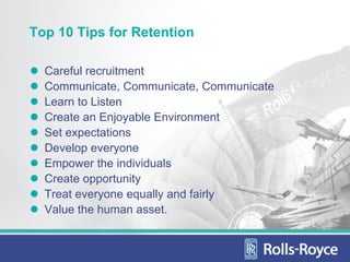 Top 10 Tips for Retention

  Careful recruitment
  Communicate, Communicate, Communicate
  Learn to Listen
  Create an Enjoyable Environment
  Set expectations
  Develop everyone
  Empower the individuals
  Create opportunity
  Treat everyone equally and fairly
  Value the human asset.
 