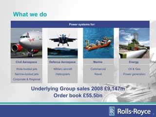 What we do
                                       Power systems for:




 Civil Aerospace       Defence Aerospace               Marine         Energy

  Wide-bodied jets       Military aircraft           Commercial      Oil & Gas
 Narrow-bodied jets        Helicopters                  Naval     Power generation
Corporate & Regional


             Underlying Group sales 2008 £9,147m
                      Order book £55.5bn


                                                                                     4
 