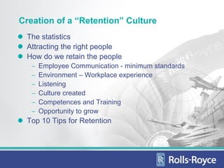 Creation of a “Retention” Culture
 The statistics
 Attracting the right people
 How do we retain the people
   −   Employee Communication - minimum standards
   −   Environment – Workplace experience
   −   Listening
   −   Culture created
   −   Competences and Training
   −   Opportunity to grow
 Top 10 Tips for Retention
 
