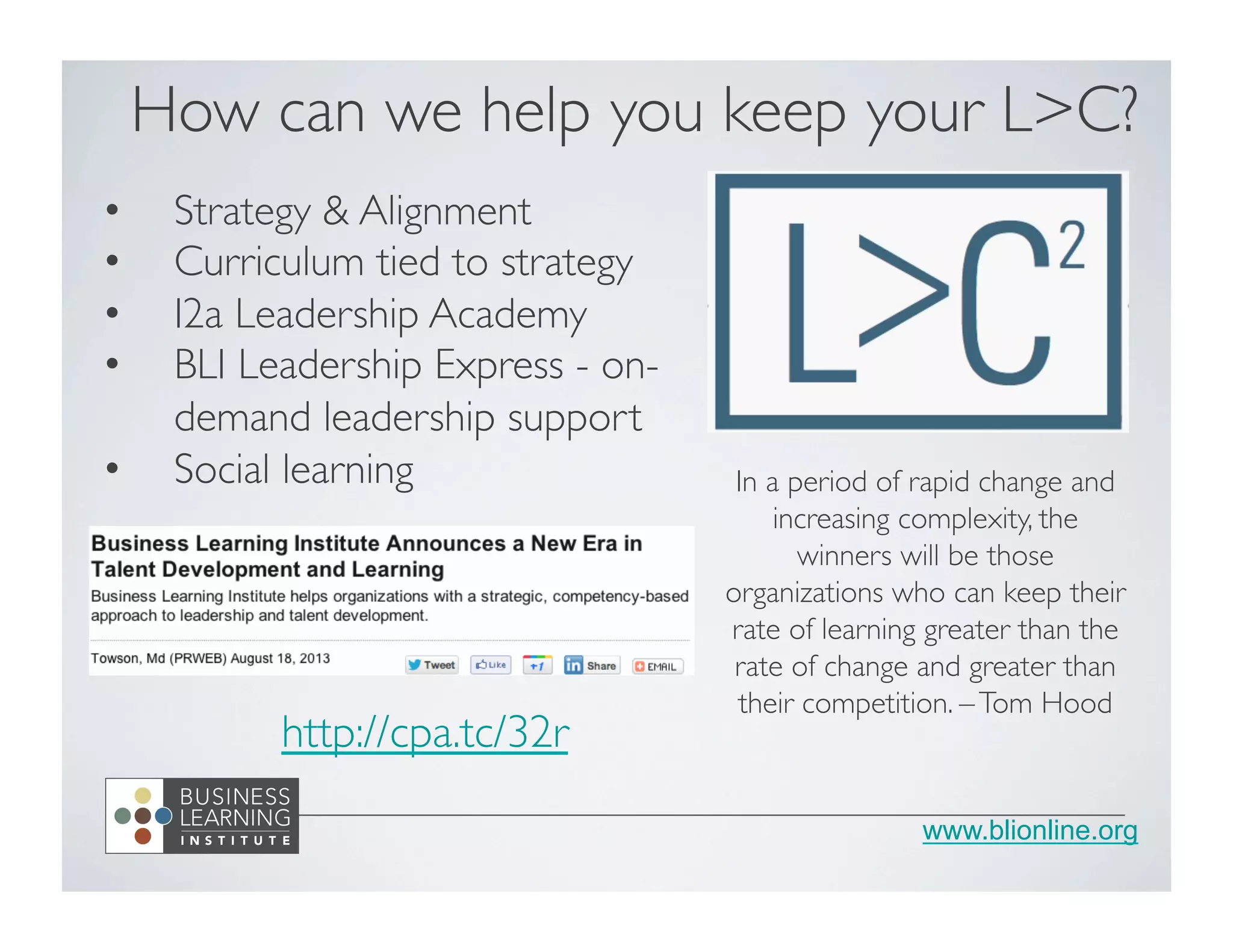 www.blionline.org
How can we help you keep your L>C?	

•  Strategy & Alignment	

•  Curriculum tied to strategy	

•  I2a Leadership Academy	

•  BLI Leadership Express - on-
demand leadership support	

•  Social learning	

 In a period of rapid change and
increasing complexity, the
winners will be those
organizations who can keep their
rate of learning greater than the
rate of change and greater than
their competition. –Tom Hood	

http://cpa.tc/32r	

	

 