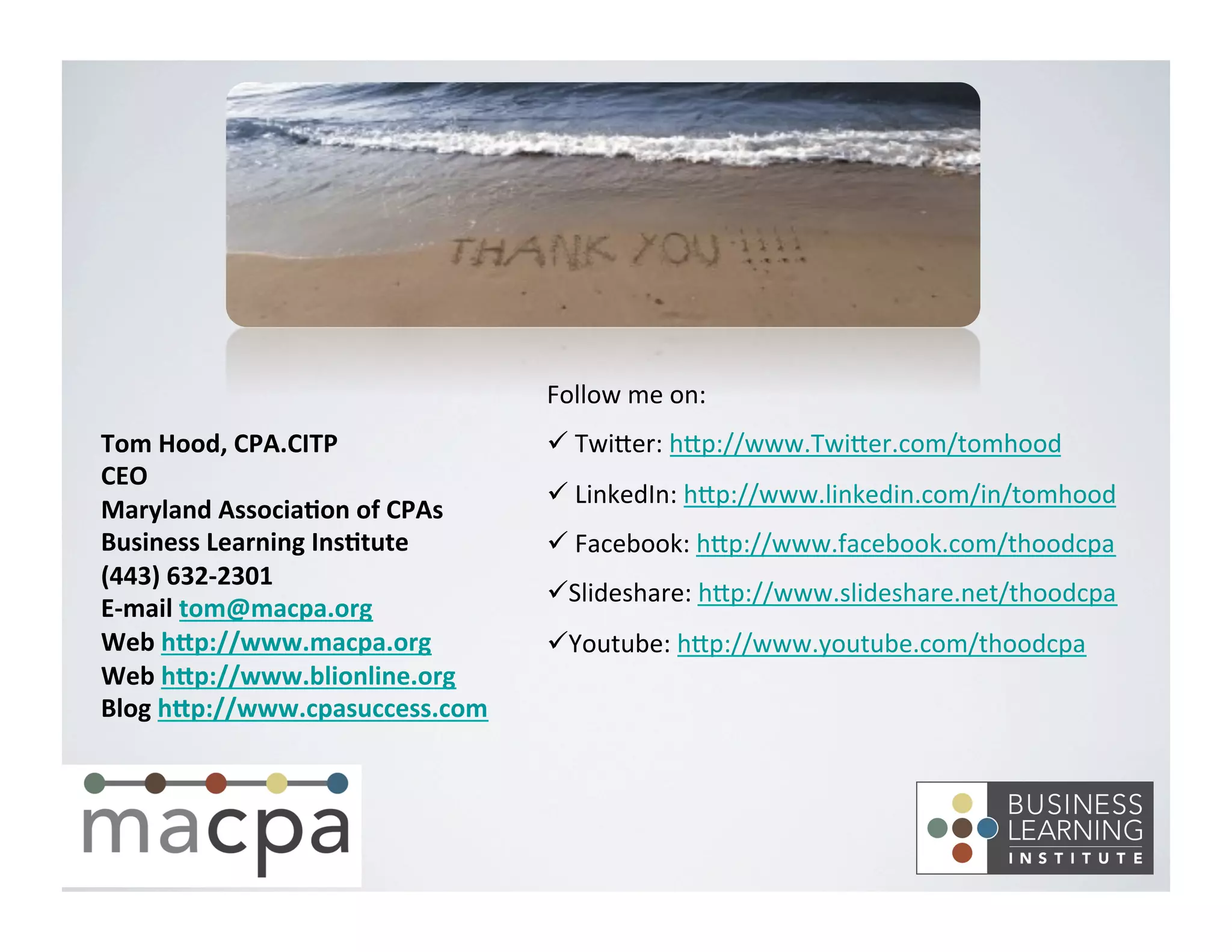 Tom	
  Hood,	
  CPA.CITP	
  
CEO	
  
Maryland	
  Associa8on	
  of	
  CPAs	
  
Business	
  Learning	
  Ins8tute	
  
(443)	
  632-­‐2301	
  
E-­‐mail	
  tom@macpa.org	
  
Web	
  hNp://www.macpa.org	
  
Web	
  hNp://www.blionline.org	
  
Blog	
  hNp://www.cpasuccess.com	
  
	
  
	
  
Follow	
  me	
  on:	
  
ü 	
  Twi,er:	
  h,p://www.Twi,er.com/tomhood	
  
ü 	
  LinkedIn:	
  h,p://www.linkedin.com/in/tomhood	
  
ü 	
  Facebook:	
  h,p://www.facebook.com/thoodcpa	
  
ü Slideshare:	
  h,p://www.slideshare.net/thoodcpa	
  
ü Youtube:	
  h,p://www.youtube.com/thoodcpa	
  
 
