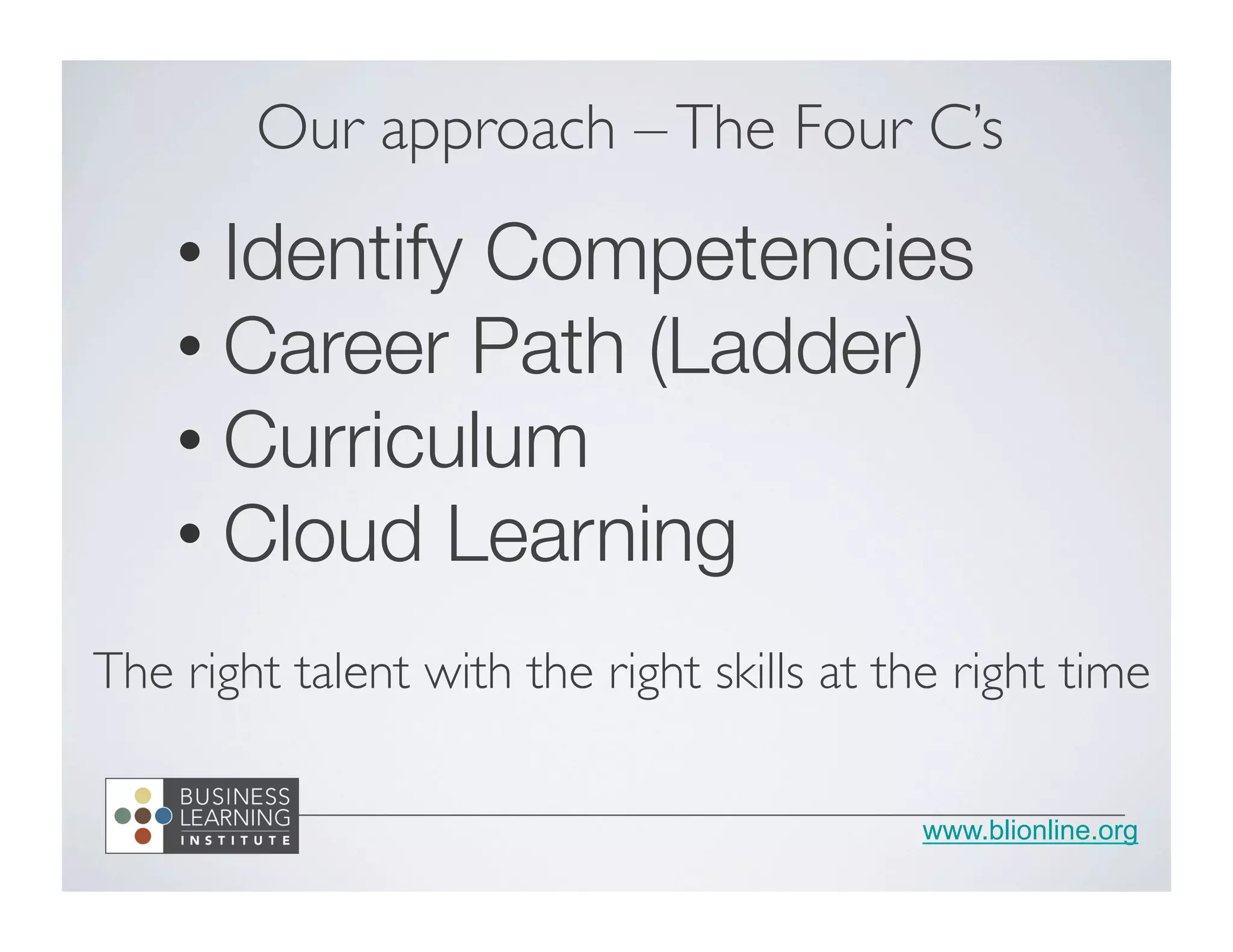 www.blionline.org
• Identify Competencies
• Career Path (Ladder)
• Curriculum
• Cloud Learning
Our approach –The Four C’s	

The right talent with the right skills at the right time	

 