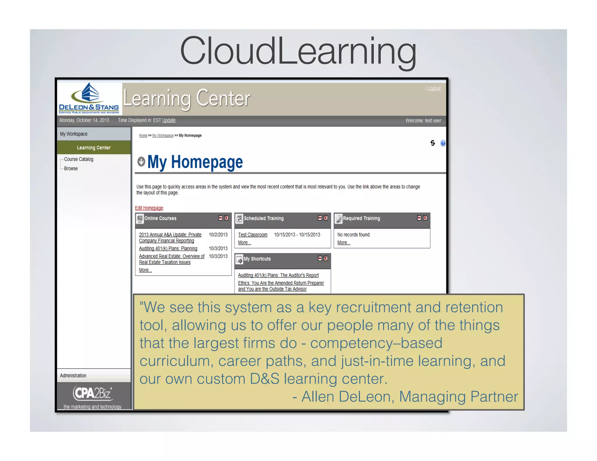 CloudLearning
"We see this system as a key recruitment and retention
tool, allowing us to offer our people many of the things
that the largest ﬁrms do - competency–based
curriculum, career paths, and just-in-time learning, and
our own custom D&S learning center. ! ! ! !"
!- Allen DeLeon, Managing Partner"
 