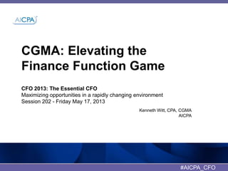 CGMA: Elevating the
Finance Function Game
CFO 2013: The Essential CFO
Maximizing opportunities in a rapidly changing environment
Session 202 - Friday May 17, 2013
Kenneth Witt, CPA, CGMA
AICPA
#AICPA_CFO
 