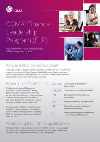 CGMA
®
Finance
Leadership
Program (FLP)
Who is a finance professional?
Where does CIMA
®
fit in?
What do I get out of the qualification?
Your digital-first route to becoming a
CGMAdesignation holder
Historically, being a finance professional was all about numbers. Now, it’s so much more.
In a world where new technology, data and digital platforms are defining businesses,
finance professionals are defining what success looks like — driving impact, delivering
solutions and creating value for businesses worldwide.
The Chartered Institute of Management
Accountants
®
(CIMA) is the world’s leading
body of management accountants, delivering
the most relevant qualification for business career
business. When you join CIMA, you invest in
your career development and learning — and we
become your lifelong partner through it all.
Once you qualify with CIMA, you’ll also become
a member of the Association of International
Certified Professional Accountants
®
, powered by
CIMA and our partner, the American Institute of
CPAs
®
(AICPA
®
).
Once you complete your qualification and become a CIMA member, you are awarded
the globally recognised Associate Chartered Management Accountant (ACMA) and
Chartered Global Management Accountant
®
(CGMA) designations.
650,000
225,000
179
33
54
4 Premier globally recognised designations
— ACMA, FCMA, CGMA and CPA.
Supported credentials, designations,
diplomas and certificates
Representative offices around the world
Countries and territories where our
members live
Organisations that employ our members
Members and students of CIMA
and the AICPA
 
