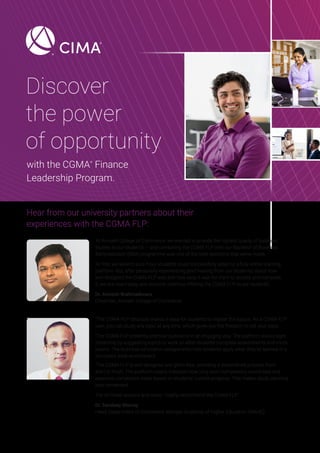 Discover
the power
of opportunity
with the CGMA®
Finance
Leadership Program.
Hear from our university partners about their
experiences with the CGMA FLP:
‘At Avinash College of Commerce, we wanted to provide the highest quality of business
studies to our students — and combining the CGMA FLP with our Bachelor of Business
Administration (BBA) programme was one of the best decisions that we’ve made.
‘At first, we weren’t sure if our students could successfully adapt to a fully online learning
platform. But, after personally experiencing [and hearing from our students] about how
well-designed the CGMA FLP was and how easy it was for them to access and complete
it, we are now happy and proud to continue offering the CGMA FLP to our students’.
Dr. Avinash Brahmadevara
Chairman, Avinash College of Commerce
“The CGMA FLP structure makes it easy for students to master the basics. As a CGMA FLP
user, you can study any topic at any time, which gives you the freedom to set your pace.
‘The CGMA FLP presents practical questions in an engaging way. The platform encourages
relearning by suggesting topics to work on after students complete assessments and mock
exams. The business simulation assignments help students apply what they’ve learned in a
simulated work environment.
‘The CGMA FLP is well-designed and glitch-free, providing a streamlined process from
start to finish. The platform clearly indicates how long each competency would take and
expected completion dates based on students’ current progress. This makes study planning
very convenient.
‘For all these reasons and more, I highly recommend the CGMA FLP’.
Dr. Sandeep Shenoy
Head, Department of Commerce, Manipal Academy of Higher Education (MAHE)
 