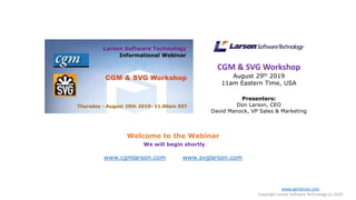 CGM & SVG Workshop
August 29th 2019
11am Eastern Time, USA
Presenters:
Don Larson, CEO
David Manock, VP Sales & Marketing
Welcome to the Webinar
We will begin shortly
www.cgmlarson.com www.svglarson.com
www.cgmlarson.com
Copyright Larson Software Technology (c) 2019
 
