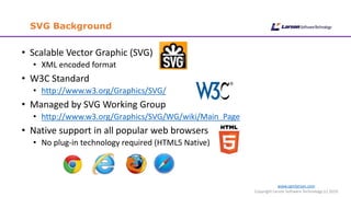 www.cgmlarson.com
Copyright Larson Software Technology (c) 2019
SVG Background
• Scalable Vector Graphic (SVG)
• XML encoded format
• W3C Standard
• http://www.w3.org/Graphics/SVG/
• Managed by SVG Working Group
• http://www.w3.org/Graphics/SVG/WG/wiki/Main_Page
• Native support in all popular web browsers
• No plug-in technology required (HTML5 Native)
 