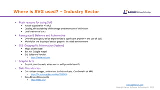 Where is SVG used? – Industry Sector
www.cgmlarson.com
Copyright Larson Software Technology (c) 2019
• Main reasons for using SVG
• Native support for HTML5
• Quality, the scalability of the image and retention of definition
• Link to external data
• Aerospace & Defense and Automotive
• Over the past year, we’ve experienced a significant growth in the use of SVG
• Mainly for the display of vector graphics in a web environment
• GIS (Geographic Information System)
• Maps on the web
• But not Google maps!
• GIS Software Vendor
• https://www.esri.com
• Graphic Arts
• Graphics on the web, when vector will provide benefit
• Data Visualization
• Data driven images, animation, dashboards etc. One benefit of XML
• https://bl.ocks.org/kerryrodden/7090426
• Data Driven Documents
• https://d3js.org/
 