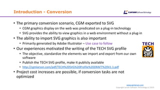 www.cgmlarson.com
Copyright Larson Software Technology (c) 2019
Introduction - Conversion
• The primary conversion scenario, CGM exported to SVG
• CGM graphics display on the web was predicated on a plug-in technology
• SVG provides the ability to view graphics in a web environment without a plug-in
• The ability to import SVG graphics is also important
• Primarily generated by Adobe Illustrator – Use case to follow
• Our experiences motivated the writing of the TECH SVG profile
• The objective, standardize the elements we import and export from our own
software
• Publish the TECH SVG profile, make it publicly available
• http://cgmlarson.com/pdf/TECH%20SVG%20Profile%20DRAFT%20V1.1.pdf
• Project cost increases are possible, if conversion tasks are not
optimized
 