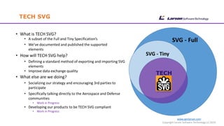 www.cgmlarson.com
Copyright Larson Software Technology (c) 2019
• What is TECH SVG?
• A subset of the Full and Tiny Specification’s
• We’ve documented and published the supported
elements
• How will TECH SVG help?
• Defining a standard method of exporting and importing SVG
elements
• Improve data exchange quality
• What else are we doing?
• Socializing our strategy and encouraging 3rd parties to
participate
• Specifically talking directly to the Aerospace and Defense
communities
• Work in Progress
• Developing our products to be TECH SVG compliant
• Work in Progress
TECH SVG
SVG - Full
SVG - Tiny
 