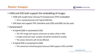 www.cgmlarson.com
Copyright Larson Software Technology (c) 2019
Raster Images
• CGM and SVG both support the embedding of images
• CGM will usually have a Group IV Compression (TIFF) embedded
• This is standard practice for hybrid CGM files
• SVG does not support TIFF, therefore only JPEG and PNG can be used
• Conversion?
• A hybrid CGM is converted to SVG
• The TIFF image will require conversion to either JPEG or PNG
• A large conversion task, samples should be checked for quality
• The vector elements will not be affected
• A hybrid SVG is converted to CGM
• The conversion should be good, because CGM supports JPEG and PNG
 