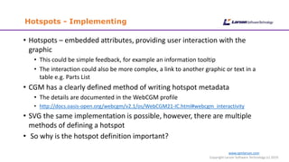www.cgmlarson.com
Copyright Larson Software Technology (c) 2019
Hotspots - Implementing
• Hotspots – embedded attributes, providing user interaction with the
graphic
• This could be simple feedback, for example an information tooltip
• The interaction could also be more complex, a link to another graphic or text in a
table e.g. Parts List
• CGM has a clearly defined method of writing hotspot metadata
• The details are documented in the WebCGM profile
• http://docs.oasis-open.org/webcgm/v2.1/os/WebCGM21-IC.html#webcgm_interactivity
• SVG the same implementation is possible, however, there are multiple
methods of defining a hotspot
• So why is the hotspot definition important?
 