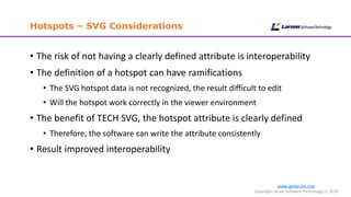 www.cgmlarson.com
Copyright Larson Software Technology (c) 2019
Hotspots – SVG Considerations
• The risk of not having a clearly defined attribute is interoperability
• The definition of a hotspot can have ramifications
• The SVG hotspot data is not recognized, the result difficult to edit
• Will the hotspot work correctly in the viewer environment
• The benefit of TECH SVG, the hotspot attribute is clearly defined
• Therefore, the software can write the attribute consistently
• Result improved interoperability
 