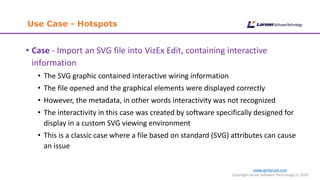 www.cgmlarson.com
Copyright Larson Software Technology (c) 2019
Use Case - Hotspots
• Case - Import an SVG file into VizEx Edit, containing interactive
information
• The SVG graphic contained interactive wiring information
• The file opened and the graphical elements were displayed correctly
• However, the metadata, in other words interactivity was not recognized
• The interactivity in this case was created by software specifically designed for
display in a custom SVG viewing environment
• This is a classic case where a file based on standard (SVG) attributes can cause
an issue
 