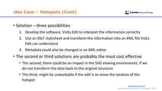 www.cgmlarson.com
Copyright Larson Software Technology (c) 2019
Use Case – Hotspots (Cont)
• Solution – three possibilities
1. Develop the software, VizEx Edit to interpret the information correctly
2. Use an XSLT stylesheet and transform the information into an XML file VizEx
Edit can understand
3. Metadata could also be changed in an XML editor
• The second or third solutions are probably the most cost effective
• The second, there could be an impact in the SVG viewing environment, if we
do not transform the data back to the original structure
• The third, might be unworkable if the edit is to move the location of the
hotspot
 