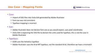 www.cgmlarson.com
Copyright Larson Software Technology (c) 2019
Use Case - Mapping Fonts
• Case:
• Import of SVG files into VizEx Edit generated by Adobe Illustrator
• Font size was not consistent
• Typeface mapping is incorrect
• Size:
• Adobe Illustrator does not declare font size as you would expect, uses pixel coordinates
• VizEx Edit is expecting the SVG file to declare the units used for typeface, this is not the case in
Adobe Illustrator
• Typeface:
• CGM uses the Helvetica typeface
• Adobe Illustrator uses the Arial MT typeface, not the standard Arial, therefore we have a mismatch
 