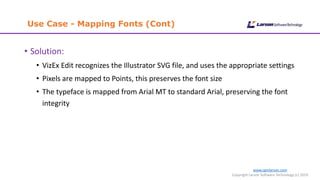 www.cgmlarson.com
Copyright Larson Software Technology (c) 2019
Use Case - Mapping Fonts (Cont)
• Solution:
• VizEx Edit recognizes the Illustrator SVG file, and uses the appropriate settings
• Pixels are mapped to Points, this preserves the font size
• The typeface is mapped from Arial MT to standard Arial, preserving the font
integrity
 