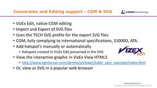www.cgmlarson.com
Copyright Larson Software Technology (c) 2019
Conversion and Editing support - CGM & SVG
• VizEx Edit, native CGM editing
• Import and Export of SVG files
• Uses the TECH SVG profile for the export SVG files
• CGM, fully complying to international specifications, S1000D, ATA.
• Add hotspot’s manually or automatically
• Hotspots created in VizEx Edit preserved in the SVG
• View the interactive graphic in VizEx View HTML5
• http://www.cgmlarson.com/demos/jsViewer/table_cgm_example/index.html
• Or, view as SVG in a popular web browser
 
