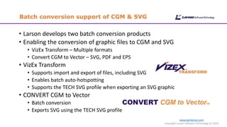 www.cgmlarson.com
Copyright Larson Software Technology (c) 2019
Batch conversion support of CGM & SVG
• Larson develops two batch conversion products
• Enabling the conversion of graphic files to CGM and SVG
• VizEx Transform – Multiple formats
• Convert CGM to Vector – SVG, PDF and EPS
• VizEx Transform
• Supports import and export of files, including SVG
• Enables batch auto-hotspotting
• Supports the TECH SVG profile when exporting an SVG graphic
• CONVERT CGM to Vector
• Batch conversion
• Exports SVG using the TECH SVG profile
 