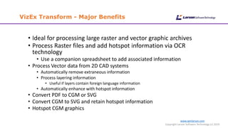 www.cgmlarson.com
Copyright Larson Software Technology (c) 2019
VizEx Transform - Major Benefits
• Ideal for processing large raster and vector graphic archives
• Process Raster files and add hotspot information via OCR
technology
• Use a companion spreadsheet to add associated information
• Process Vector data from 2D CAD systems
• Automatically remove extraneous information
• Process layering information
• Useful if layers contain foreign language information
• Automatically enhance with hotspot information
• Convert PDF to CGM or SVG
• Convert CGM to SVG and retain hotspot information
• Hotspot CGM graphics
 