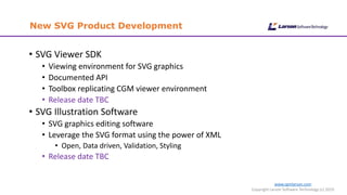 www.cgmlarson.com
Copyright Larson Software Technology (c) 2019
New SVG Product Development
• SVG Viewer SDK
• Viewing environment for SVG graphics
• Documented API
• Toolbox replicating CGM viewer environment
• Release date TBC
• SVG Illustration Software
• SVG graphics editing software
• Leverage the SVG format using the power of XML
• Open, Data driven, Validation, Styling
• Release date TBC
 