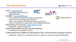 www.cgmlarson.com
Copyright Larson Software Technology (c) 2019
The Specifications
• W3C – www.w3c.org
• World Wide Web Consortium
• WebCGM & SVG
• S1000D – www.S1000D.org
• International Technical Documentation Specification
• Issue 5.0 of the specification just released
• There is no impact on the CGM requirements in Issue 5.0
• SVG is not identified as requirement in the S1000D specification
• ATA (Airlines for America) - http://airlines.org/
• iSpec2200 – Commercial Aircraft
• Both CGM and SVG are W3C recommendations
• Completed the accreditation process
• CGM specified for S1000D and iSpec2200 as their recommended 2D graphics formats
• Deliverable - CGM’s are usually delivered by the supplier or contractor along with XML/SGML
 