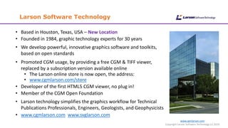 www.cgmlarson.com
Copyright Larson Software Technology (c) 2019
Larson Software Technology
• Based in Houston, Texas, USA – New Location
• Founded in 1984, graphic technology experts for 30 years
• We develop powerful, innovative graphics software and toolkits,
based on open standards
• Promoted CGM usage, by providing a free CGM & TIFF viewer,
replaced by a subscription version available online
• The Larson online store is now open, the address:
• www.cgmlarson.com/store
• Developer of the first HTML5 CGM viewer, no plug in!
• Member of the CGM Open Foundation
• Larson technology simplifies the graphics workflow for Technical
Publications Professionals, Engineers, Geologists, and Geophysicists
• www.cgmlarson.com www.svglarson.com
 