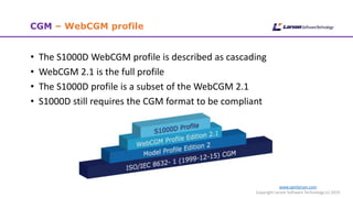 www.cgmlarson.com
Copyright Larson Software Technology (c) 2019
CGM – WebCGM profile
• The S1000D WebCGM profile is described as cascading
• WebCGM 2.1 is the full profile
• The S1000D profile is a subset of the WebCGM 2.1
• S1000D still requires the CGM format to be compliant
 