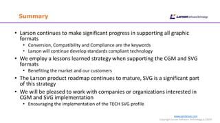 www.cgmlarson.com
Copyright Larson Software Technology (c) 2019
Summary
• Larson continues to make significant progress in supporting all graphic
formats
• Conversion, Compatibility and Compliance are the keywords
• Larson will continue develop standards compliant technology
• We employ a lessons learned strategy when supporting the CGM and SVG
formats
• Benefiting the market and our customers
• The Larson product roadmap continues to mature, SVG is a significant part
of this strategy
• We will be pleased to work with companies or organizations interested in
CGM and SVG implementation
• Encouraging the implementation of the TECH SVG profile
 