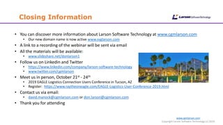 www.cgmlarson.com
Copyright Larson Software Technology (c) 2019
Closing Information
• You can discover more information about Larson Software Technology at www.cgmlarson.com
• Our new domain name is now active www.svglarson.com
• A link to a recording of the webinar will be sent via email
• All the materials will be available:
• www.slideshare.net/donlarson1
• Follow us on Linkedin and Twitter
• https://www.linkedin.com/company/larson-software-technology
• www.twitter.com/cgmlarson
• Meet us in person, October 21st - 24th
• 2019 EAGLE Logistics Connection Users Conference in Tucson, AZ
• Register: https://www.raytheoneagle.com/EAGLE-Logistics-User-Conference-2019.html
• Contact us via email:
• david.manock@cgmlarson.com or don.larson@cgmlarson.com
• Thank you for attending
 
