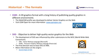 Historical – The formats
www.cgmlarson.com
Copyright Larson Software Technology (c) 2019
• CGM – A 2D graphics format with a long history of publishing quality graphics in
different environments
• The WebCGM profile was developed to deliver Vector Graphics on the Web
• Visit CGM Open for more information www.cgmopen.org
• SVG - Objective to deliver high quality vector graphics for the Web
• The development of SVG was influenced by other submissions to the W3C (World Wide Web
Consortium)
• VML - Vector Markup Language (Microsoft)
• PGML - Precision Graphics Markup Language (Postscript)
• The final decision was to base SVG on XML
• More information on the origins:
• Secret Origin of SVG
 