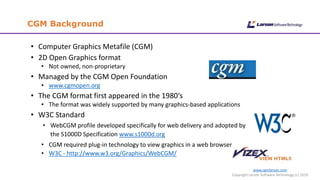 www.cgmlarson.com
Copyright Larson Software Technology (c) 2019
CGM Background
• Computer Graphics Metafile (CGM)
• 2D Open Graphics format
• Not owned, non-proprietary
• Managed by the CGM Open Foundation
• www.cgmopen.org
• The CGM format first appeared in the 1980‘s
• The format was widely supported by many graphics-based applications
• W3C Standard
• WebCGM profile developed specifically for web delivery and adopted by
the S1000D Specification www.s1000d.org
• CGM required plug-in technology to view graphics in a web browser
• W3C - http://www.w3.org/Graphics/WebCGM/
 