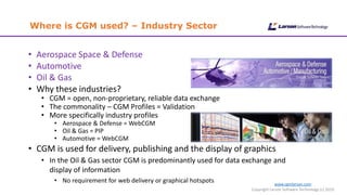Where is CGM used? – Industry Sector
www.cgmlarson.com
Copyright Larson Software Technology (c) 2019
• Aerospace Space & Defense
• Automotive
• Oil & Gas
• Why these industries?
• CGM = open, non-proprietary, reliable data exchange
• The commonality – CGM Profiles = Validation
• More specifically industry profiles
• Aerospace & Defense = WebCGM
• Oil & Gas = PIP
• Automotive = WebCGM
• CGM is used for delivery, publishing and the display of graphics
• In the Oil & Gas sector CGM is predominantly used for data exchange and
display of information
• No requirement for web delivery or graphical hotspots
 