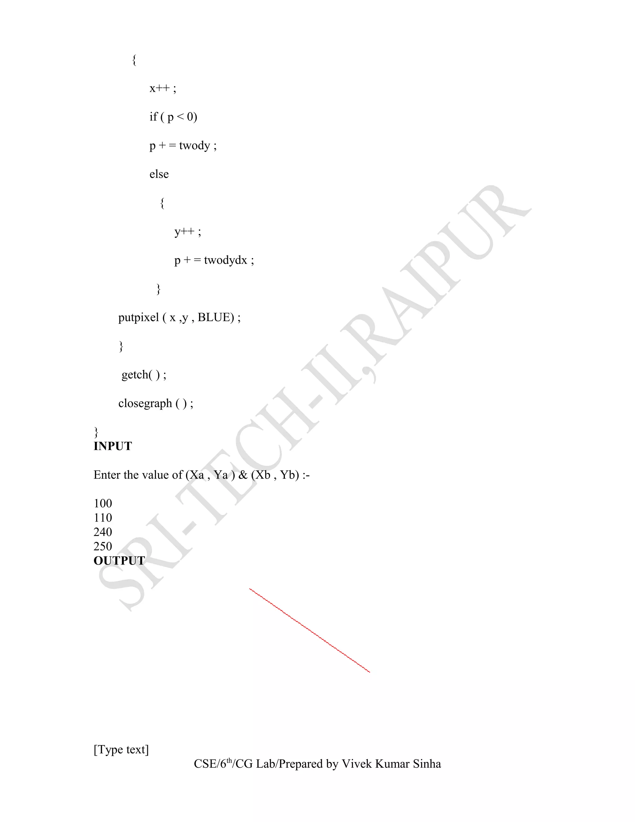 {
x++ ;
if ( p < 0)
p + = twody ;
else
{
y++ ;
p + = twodydx ;
}
putpixel ( x ,y , BLUE) ;
}
getch( ) ;
closegraph ( ) ;
}
INPUT
Enter the value of (Xa , Ya ) & (Xb , Yb) :-
100
110
240
250
OUTPUT
[Type text]
CSE/6th
/CG Lab/Prepared by Vivek Kumar Sinha
 