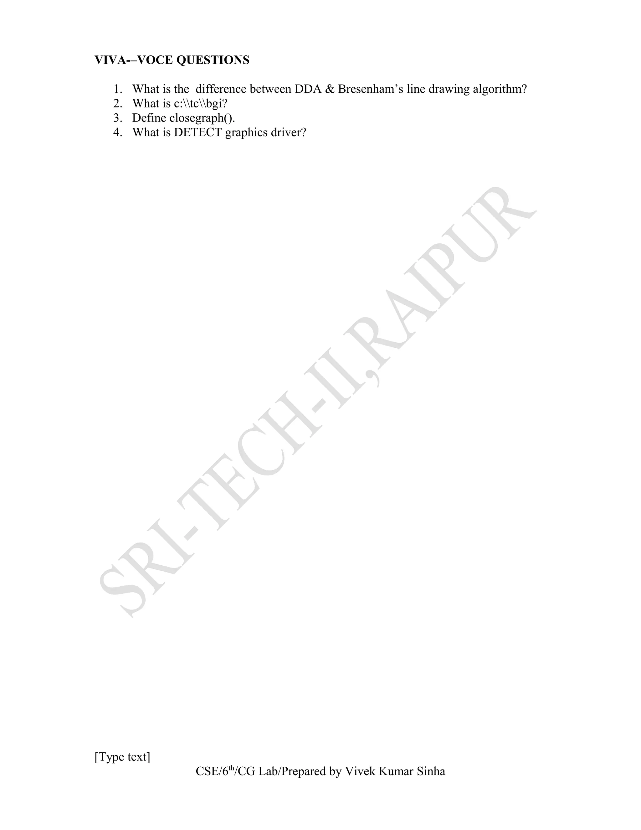 VIVA-–VOCE QUESTIONS
1. What is the difference between DDA & Bresenham’s line drawing algorithm?
2. What is c:tcbgi?
3. Define closegraph().
4. What is DETECT graphics driver?
[Type text]
CSE/6th
/CG Lab/Prepared by Vivek Kumar Sinha
 