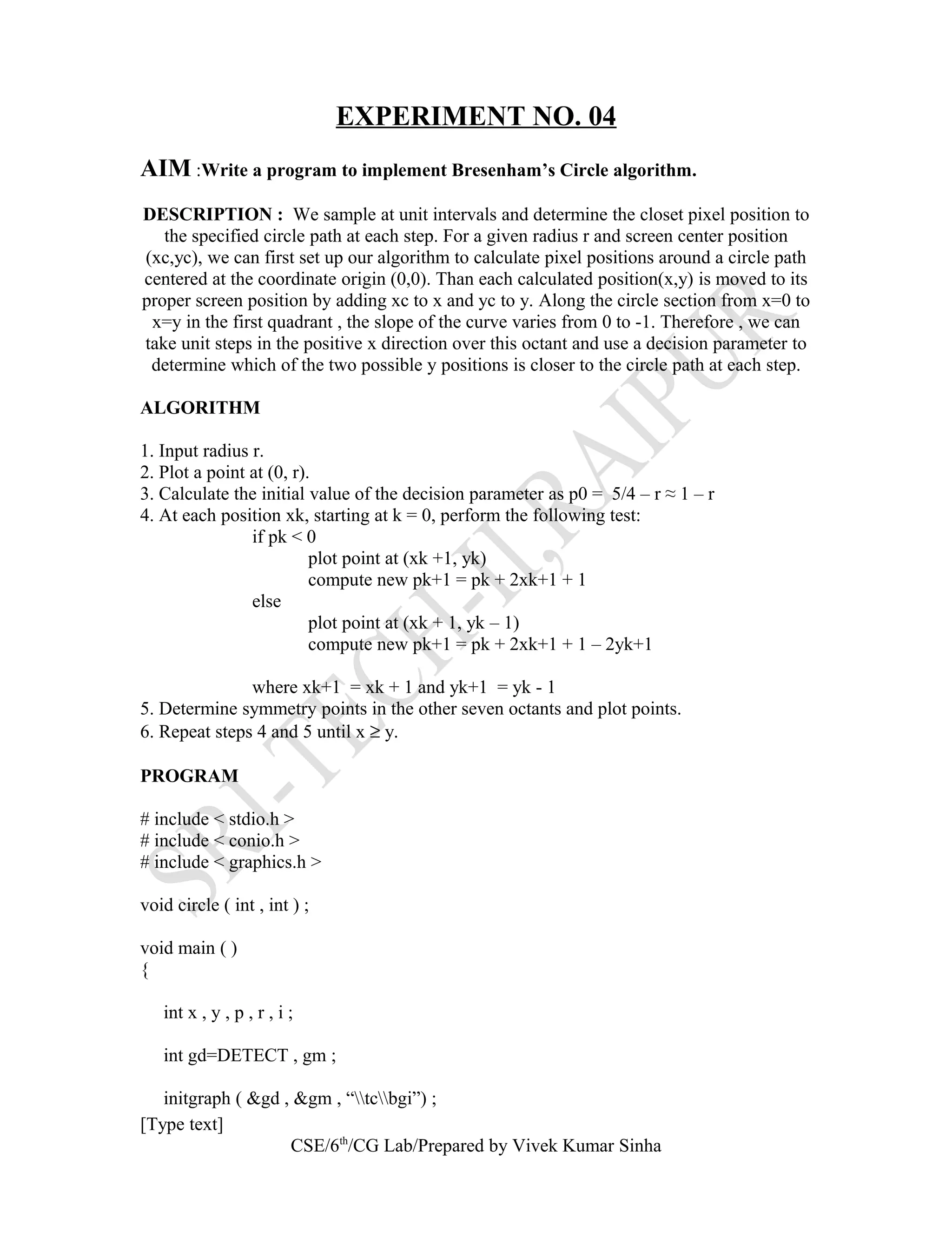 EXPERIMENT NO. 04
AIM :Write a program to implement Bresenham’s Circle algorithm.
DESCRIPTION : We sample at unit intervals and determine the closet pixel position to
the specified circle path at each step. For a given radius r and screen center position
(xc,yc), we can first set up our algorithm to calculate pixel positions around a circle path
centered at the coordinate origin (0,0). Than each calculated position(x,y) is moved to its
proper screen position by adding xc to x and yc to y. Along the circle section from x=0 to
x=y in the first quadrant , the slope of the curve varies from 0 to -1. Therefore , we can
take unit steps in the positive x direction over this octant and use a decision parameter to
determine which of the two possible y positions is closer to the circle path at each step.
ALGORITHM
1. Input radius r.
2. Plot a point at (0, r).
3. Calculate the initial value of the decision parameter as p0 = 5/4 – r ≈ 1 – r
4. At each position xk, starting at k = 0, perform the following test:
if pk < 0
plot point at (xk +1, yk)
compute new pk+1 = pk + 2xk+1 + 1
else
plot point at (xk + 1, yk – 1)
compute new pk+1 = pk + 2xk+1 + 1 – 2yk+1
where xk+1 = xk + 1 and yk+1 = yk - 1
5. Determine symmetry points in the other seven octants and plot points.
6. Repeat steps 4 and 5 until x ≥ y.
PROGRAM
# include < stdio.h >
# include < conio.h >
# include < graphics.h >
void circle ( int , int ) ;
void main ( )
{
int x , y , p , r , i ;
int gd=DETECT , gm ;
initgraph ( &gd , &gm , “tcbgi”) ;
[Type text]
CSE/6th
/CG Lab/Prepared by Vivek Kumar Sinha
 